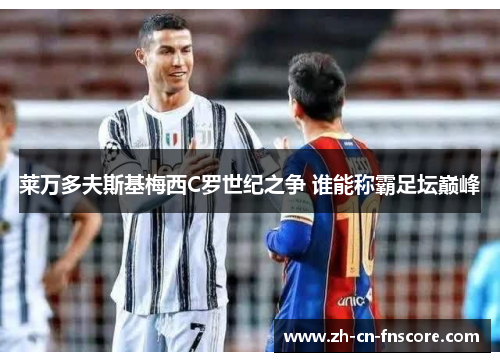 莱万多夫斯基梅西C罗世纪之争 谁能称霸足坛巅峰 莱万多夫斯基梅西C罗世纪之争 谁能称霸足坛巅峰