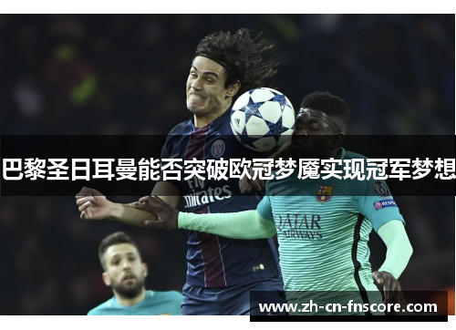 巴黎圣日耳曼能否突破欧冠梦魇实现冠军梦想 巴黎圣日耳曼能否突破欧冠梦魇实现冠军梦想
