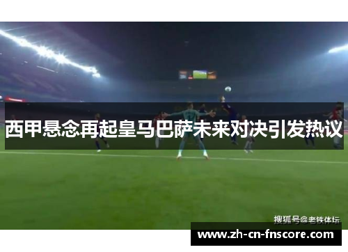 西甲悬念再起皇马巴萨未来对决引发热议 西甲悬念再起皇马巴萨未来对决引发热议