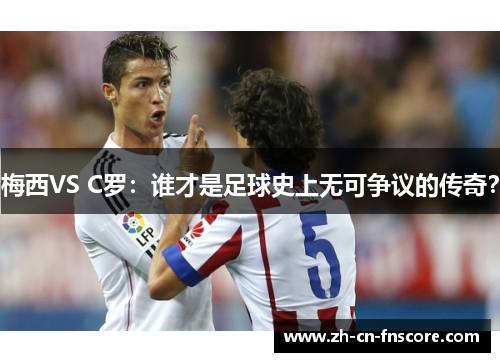 梅西VS C罗:谁才是足球史上无可争议的传奇? 梅西VS C罗:谁才是足球史上无可争议的传奇?