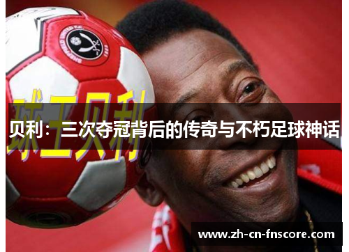 贝利：三次夺冠背后的传奇与不朽足球神话
