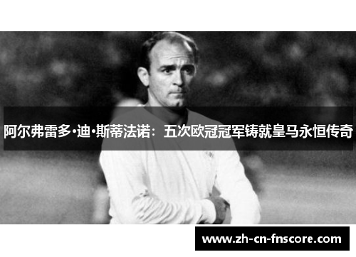 阿尔弗雷多·迪·斯蒂法诺：五次欧冠冠军铸就皇马永恒传奇