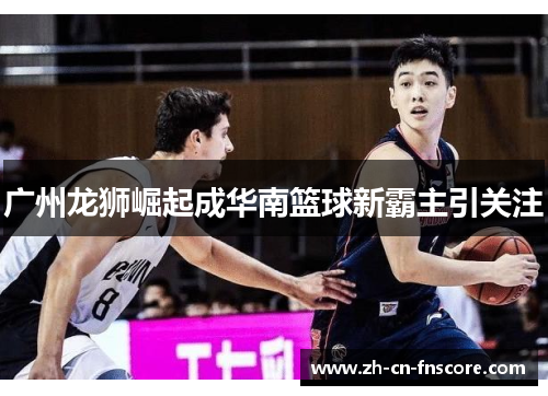 广州龙狮崛起成华南篮球新霸主引关注