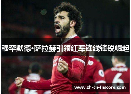 穆罕默德·萨拉赫引领红军锋线锋锐崛起