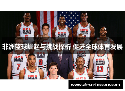 非洲篮球崛起与挑战探析 促进全球体育发展 非洲篮球崛起与挑战探析 促进全球体育发展