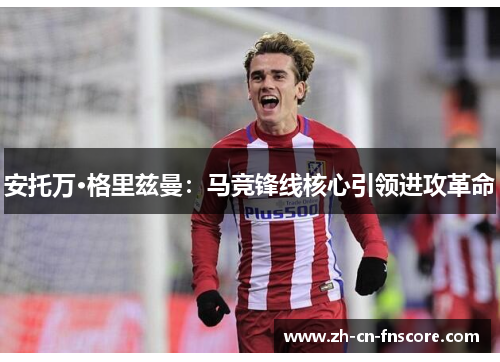 安托万·格里兹曼：马竞锋线核心引领进攻革命