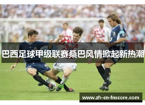 巴西足球甲级联赛桑巴风情掀起新热潮 巴西足球甲级联赛桑巴风情掀起新热潮