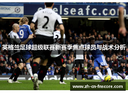 英格兰足球超级联赛新赛季焦点球员与战术分析