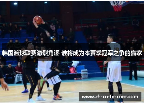 韩国篮球联赛激烈角逐 谁将成为本赛季冠军之争的赢家