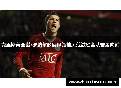 克里斯蒂亚诺·罗纳尔多展现领袖风范激励全队奋勇向前 克里斯蒂亚诺·罗纳尔多展现领袖风范激励全队奋勇向前