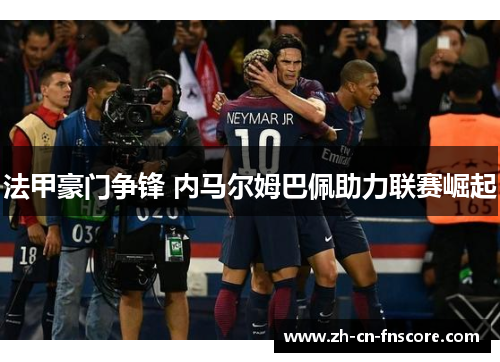 法甲豪门争锋 内马尔姆巴佩助力联赛崛起 法甲豪门争锋 内马尔姆巴佩助力联赛崛起