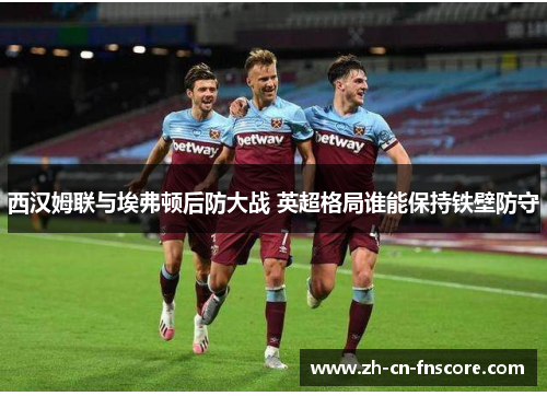 西汉姆联与埃弗顿后防大战 英超格局谁能保持铁壁防守