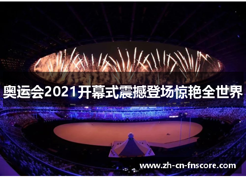 奥运会2021开幕式震撼登场惊艳全世界 奥运会2021开幕式震撼登场惊艳全世界